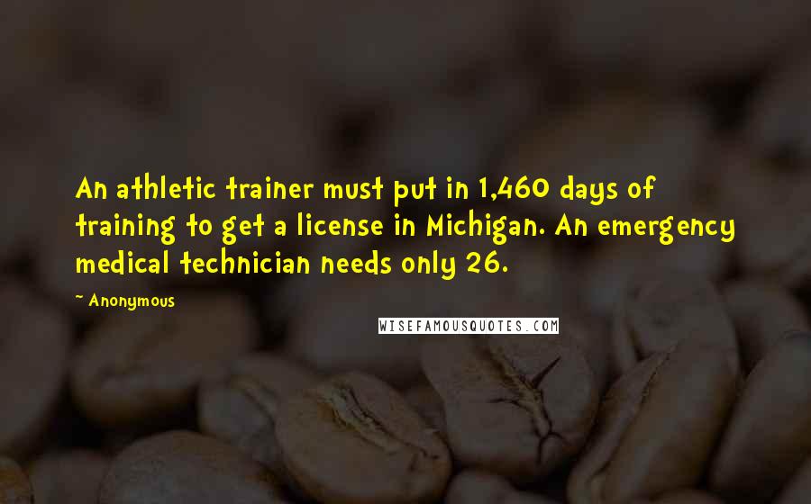 Anonymous Quotes: An athletic trainer must put in 1,460 days of training to get a license in Michigan. An emergency medical technician needs only 26.