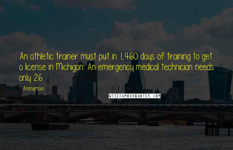 Anonymous Quotes: An athletic trainer must put in 1,460 days of training to get a license in Michigan. An emergency medical technician needs only 26.