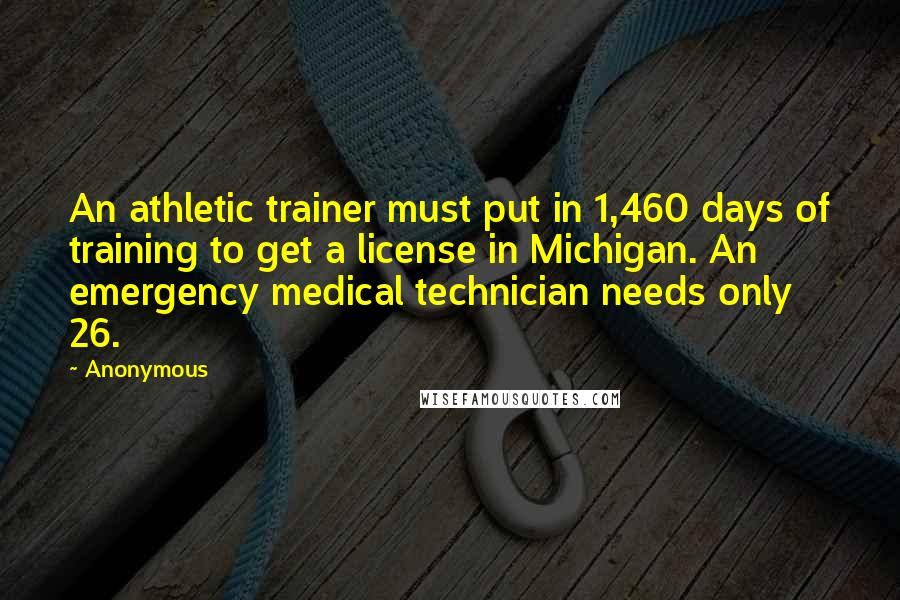 Anonymous Quotes: An athletic trainer must put in 1,460 days of training to get a license in Michigan. An emergency medical technician needs only 26.