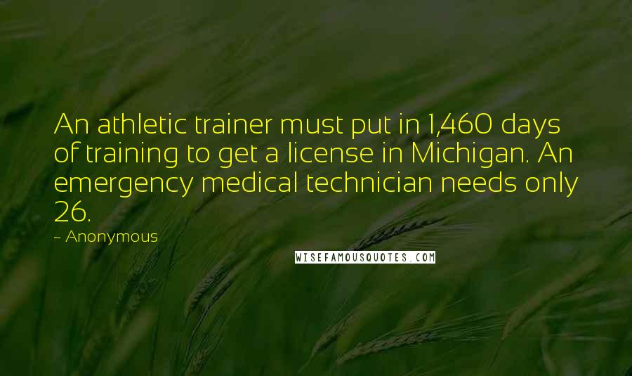 Anonymous Quotes: An athletic trainer must put in 1,460 days of training to get a license in Michigan. An emergency medical technician needs only 26.