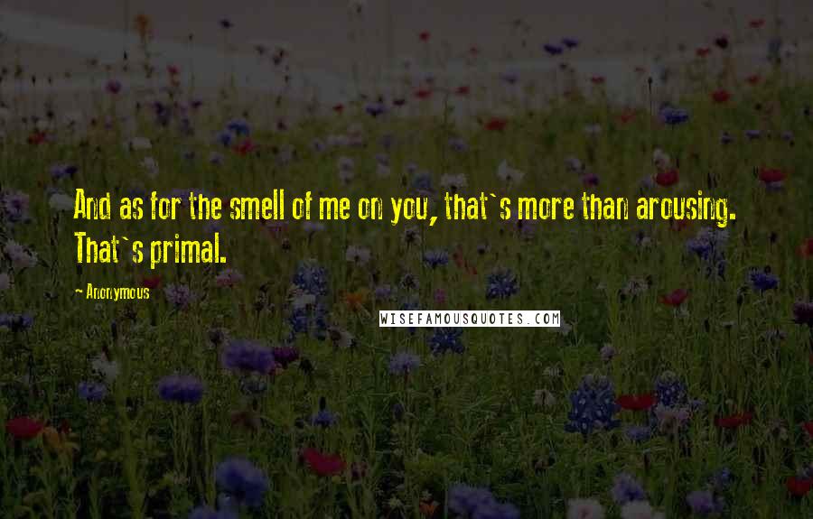 Anonymous Quotes: And as for the smell of me on you, that's more than arousing. That's primal.