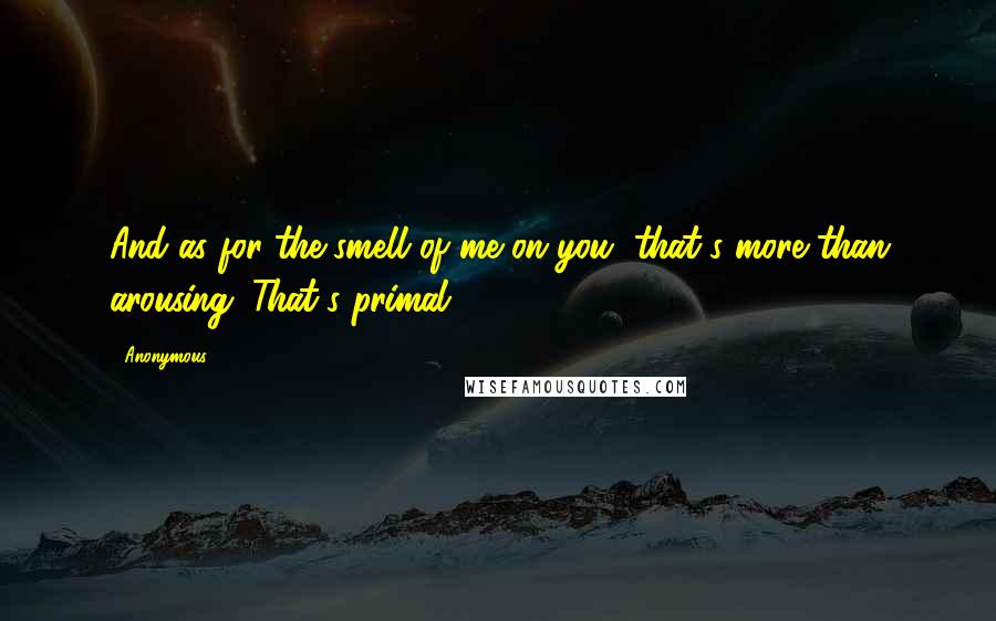 Anonymous Quotes: And as for the smell of me on you, that's more than arousing. That's primal.