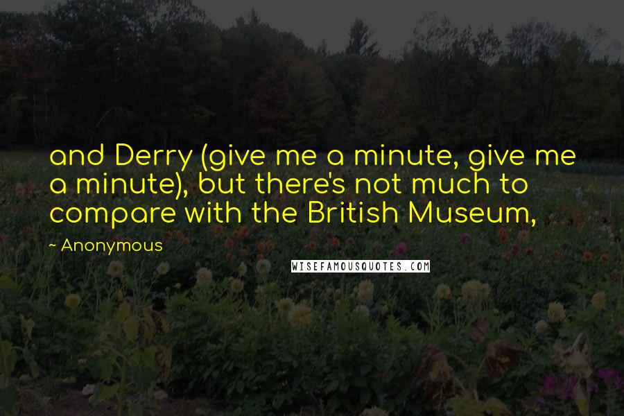 Anonymous Quotes: and Derry (give me a minute, give me a minute), but there's not much to compare with the British Museum,