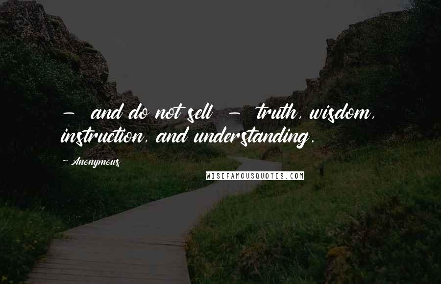 Anonymous Quotes:  -  and do not sell  -  truth, wisdom, instruction, and understanding.