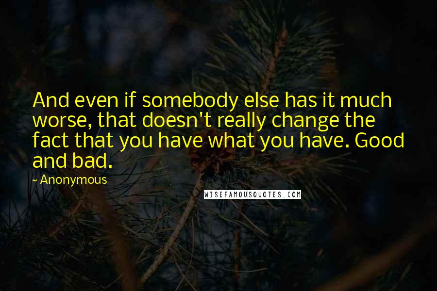 Anonymous Quotes: And even if somebody else has it much worse, that doesn't really change the fact that you have what you have. Good and bad.