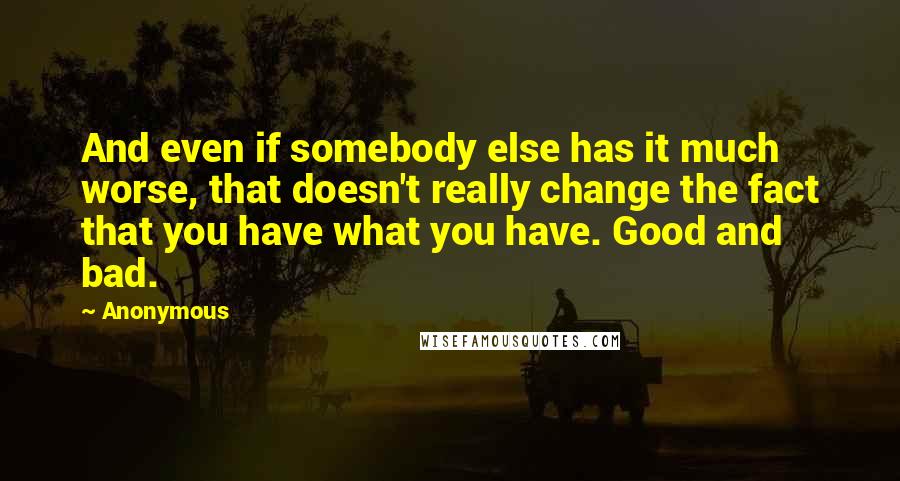 Anonymous Quotes: And even if somebody else has it much worse, that doesn't really change the fact that you have what you have. Good and bad.
