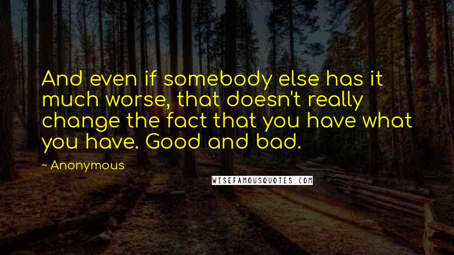 Anonymous Quotes: And even if somebody else has it much worse, that doesn't really change the fact that you have what you have. Good and bad.