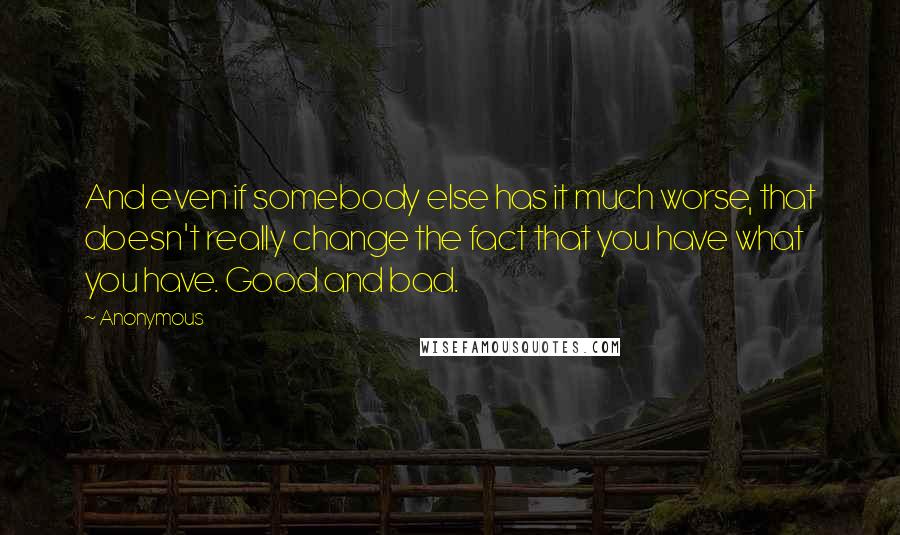Anonymous Quotes: And even if somebody else has it much worse, that doesn't really change the fact that you have what you have. Good and bad.