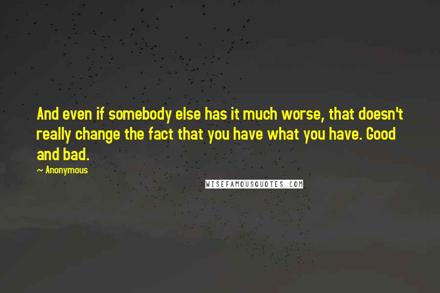 Anonymous Quotes: And even if somebody else has it much worse, that doesn't really change the fact that you have what you have. Good and bad.