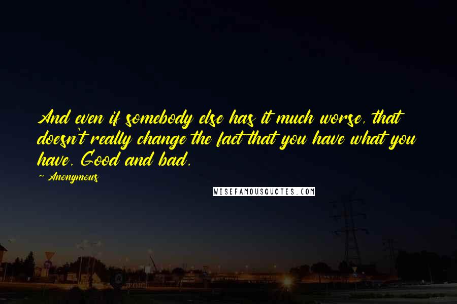 Anonymous Quotes: And even if somebody else has it much worse, that doesn't really change the fact that you have what you have. Good and bad.