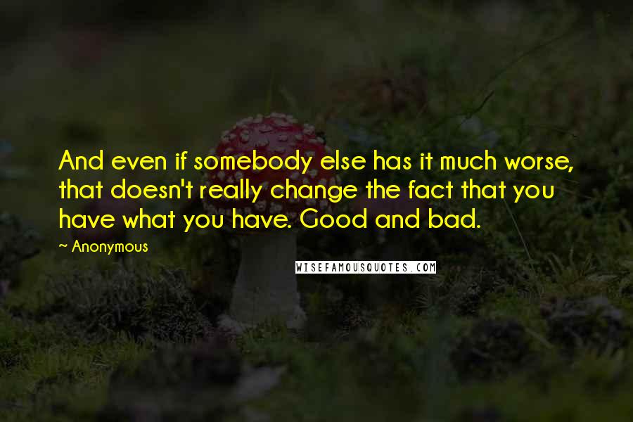 Anonymous Quotes: And even if somebody else has it much worse, that doesn't really change the fact that you have what you have. Good and bad.