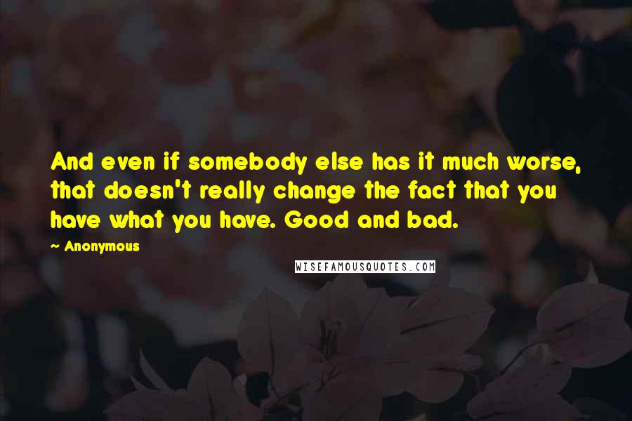 Anonymous Quotes: And even if somebody else has it much worse, that doesn't really change the fact that you have what you have. Good and bad.