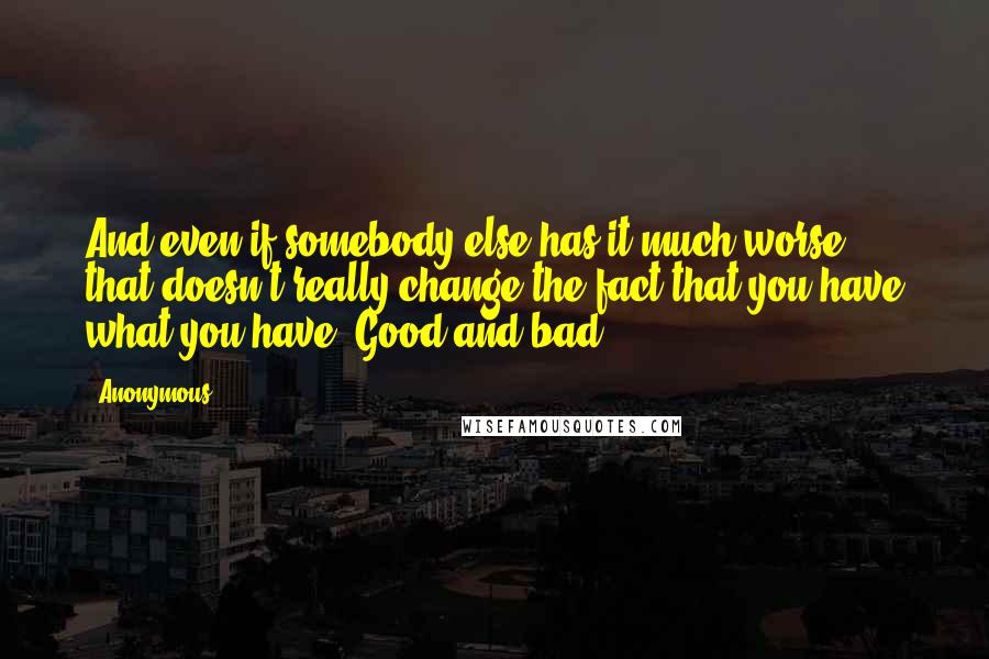 Anonymous Quotes: And even if somebody else has it much worse, that doesn't really change the fact that you have what you have. Good and bad.