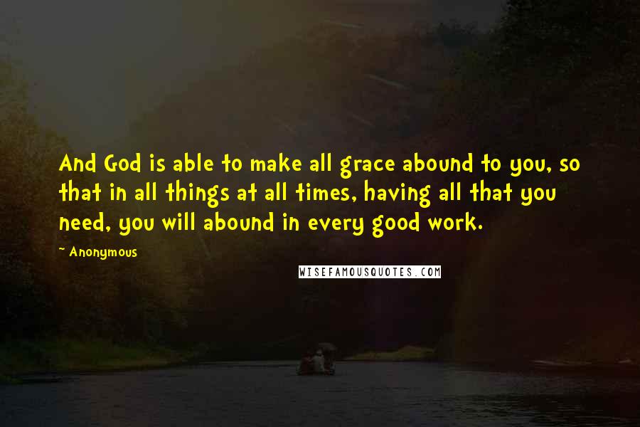 Anonymous Quotes: And God is able to make all grace abound to you, so that in all things at all times, having all that you need, you will abound in every good work.