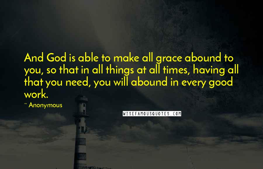 Anonymous Quotes: And God is able to make all grace abound to you, so that in all things at all times, having all that you need, you will abound in every good work.