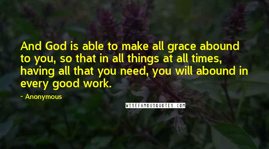 Anonymous Quotes: And God is able to make all grace abound to you, so that in all things at all times, having all that you need, you will abound in every good work.