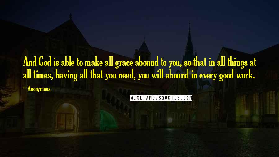 Anonymous Quotes: And God is able to make all grace abound to you, so that in all things at all times, having all that you need, you will abound in every good work.