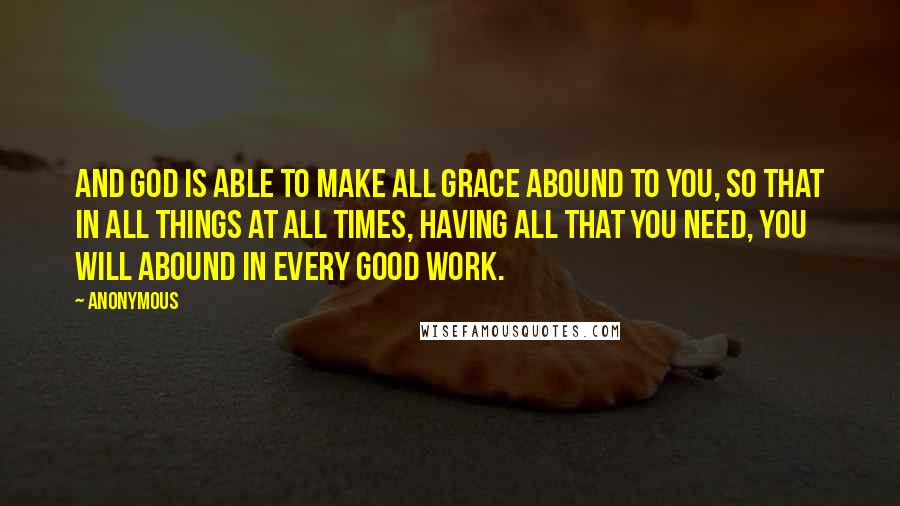 Anonymous Quotes: And God is able to make all grace abound to you, so that in all things at all times, having all that you need, you will abound in every good work.