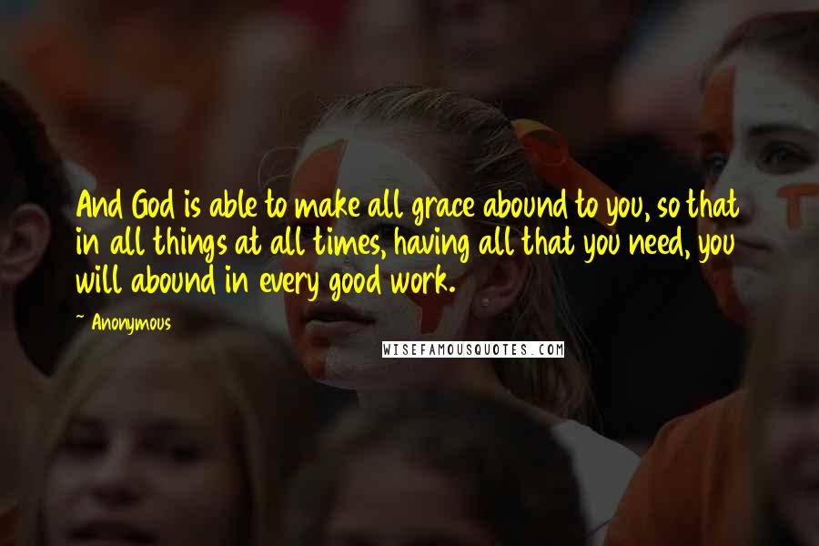 Anonymous Quotes: And God is able to make all grace abound to you, so that in all things at all times, having all that you need, you will abound in every good work.