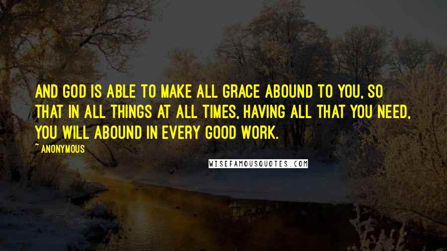 Anonymous Quotes: And God is able to make all grace abound to you, so that in all things at all times, having all that you need, you will abound in every good work.