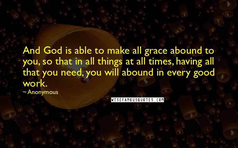 Anonymous Quotes: And God is able to make all grace abound to you, so that in all things at all times, having all that you need, you will abound in every good work.