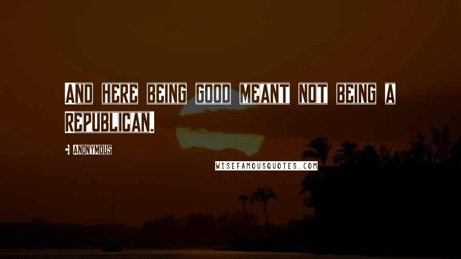 Anonymous Quotes: And here being good meant not being a Republican.