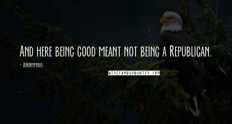 Anonymous Quotes: And here being good meant not being a Republican.