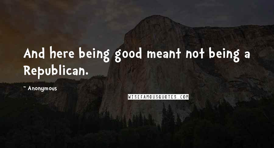 Anonymous Quotes: And here being good meant not being a Republican.