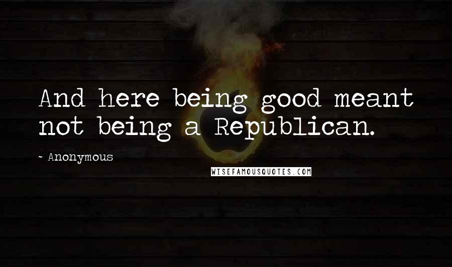 Anonymous Quotes: And here being good meant not being a Republican.