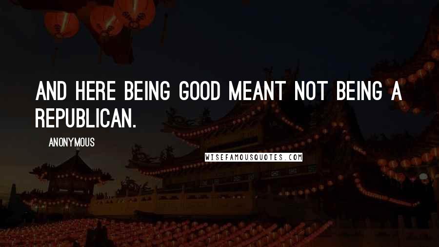 Anonymous Quotes: And here being good meant not being a Republican.