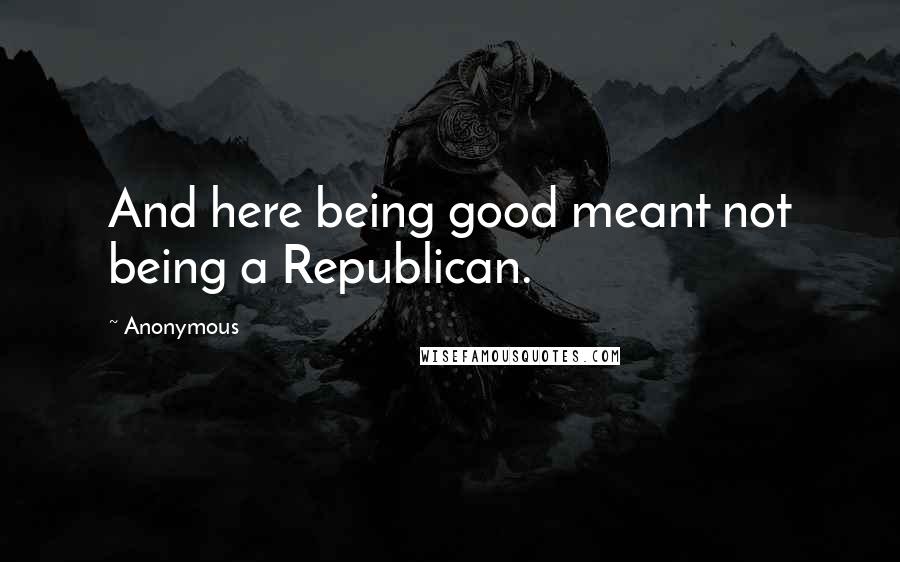 Anonymous Quotes: And here being good meant not being a Republican.