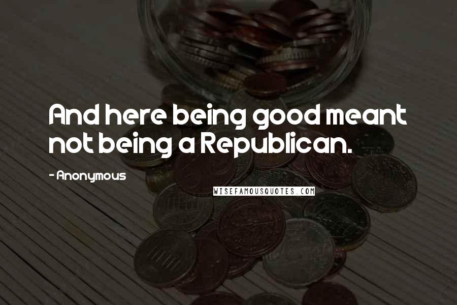 Anonymous Quotes: And here being good meant not being a Republican.