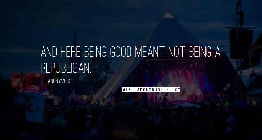 Anonymous Quotes: And here being good meant not being a Republican.