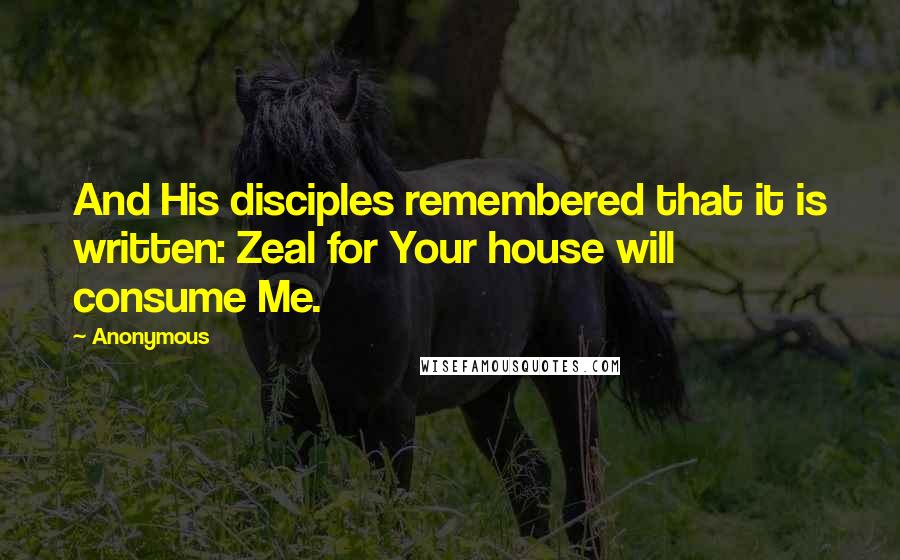 Anonymous Quotes: And His disciples remembered that it is written: Zeal for Your house will consume Me.