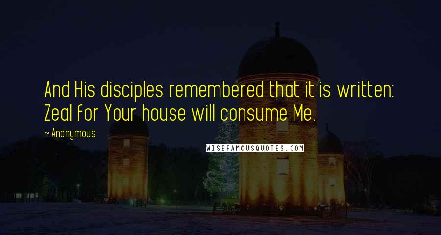 Anonymous Quotes: And His disciples remembered that it is written: Zeal for Your house will consume Me.