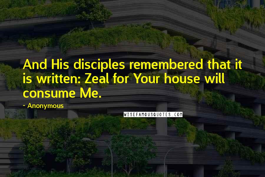 Anonymous Quotes: And His disciples remembered that it is written: Zeal for Your house will consume Me.