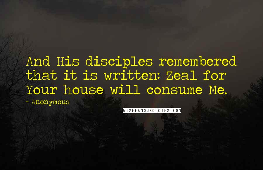 Anonymous Quotes: And His disciples remembered that it is written: Zeal for Your house will consume Me.