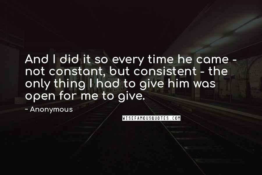 Anonymous Quotes: And I did it so every time he came - not constant, but consistent - the only thing I had to give him was open for me to give.