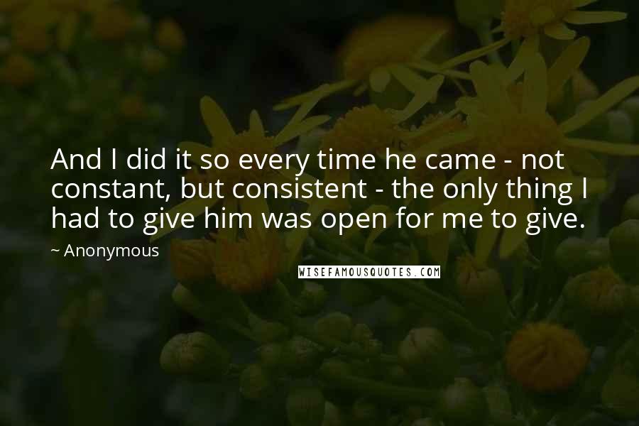 Anonymous Quotes: And I did it so every time he came - not constant, but consistent - the only thing I had to give him was open for me to give.