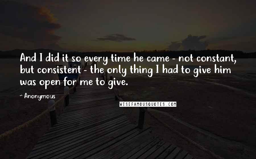 Anonymous Quotes: And I did it so every time he came - not constant, but consistent - the only thing I had to give him was open for me to give.