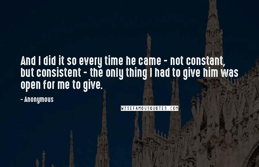 Anonymous Quotes: And I did it so every time he came - not constant, but consistent - the only thing I had to give him was open for me to give.