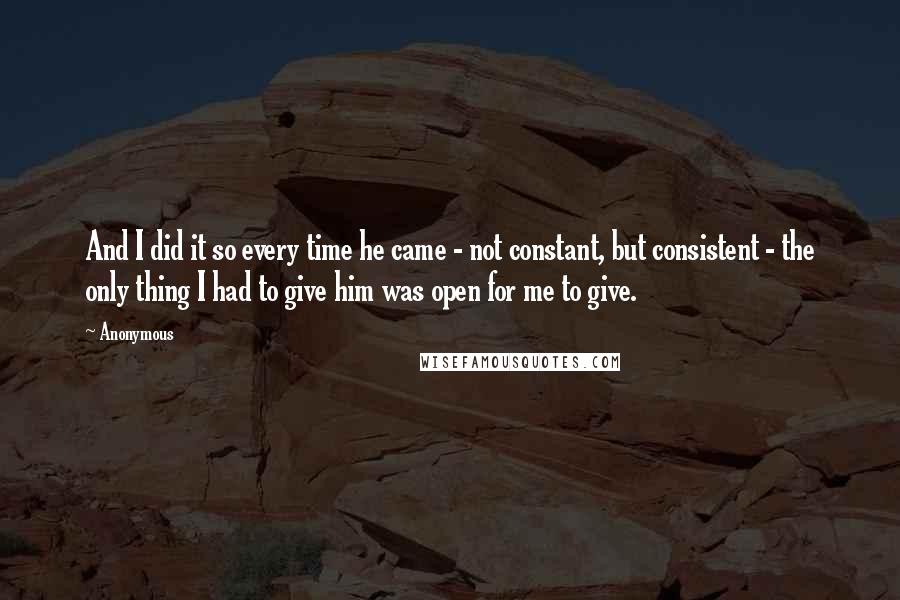 Anonymous Quotes: And I did it so every time he came - not constant, but consistent - the only thing I had to give him was open for me to give.