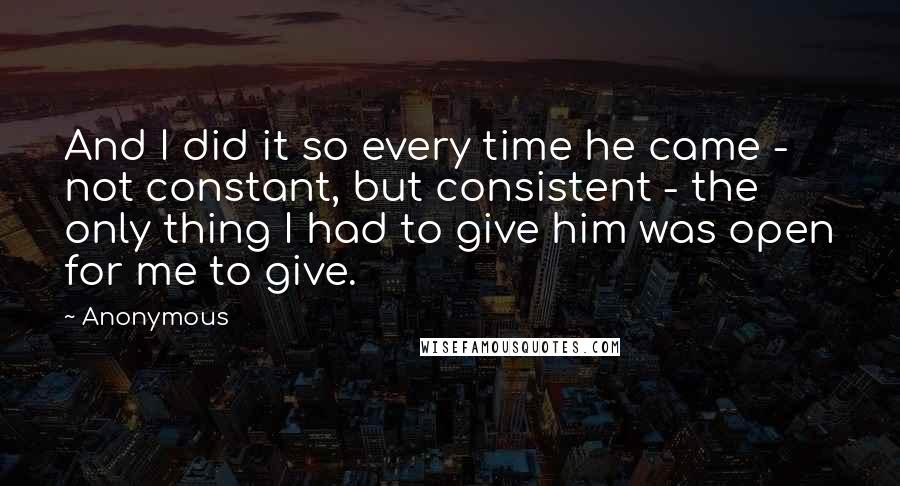 Anonymous Quotes: And I did it so every time he came - not constant, but consistent - the only thing I had to give him was open for me to give.