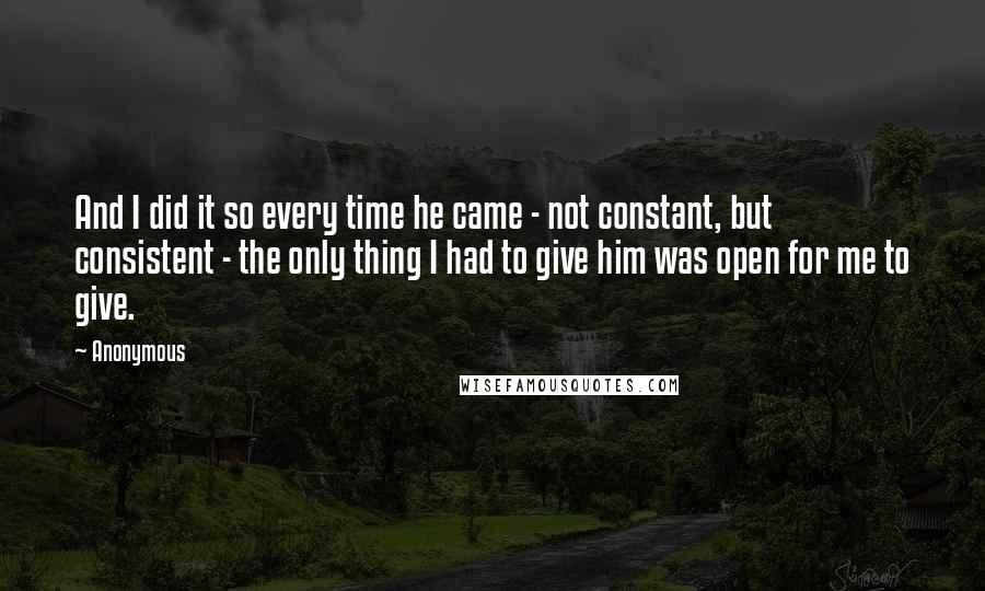 Anonymous Quotes: And I did it so every time he came - not constant, but consistent - the only thing I had to give him was open for me to give.