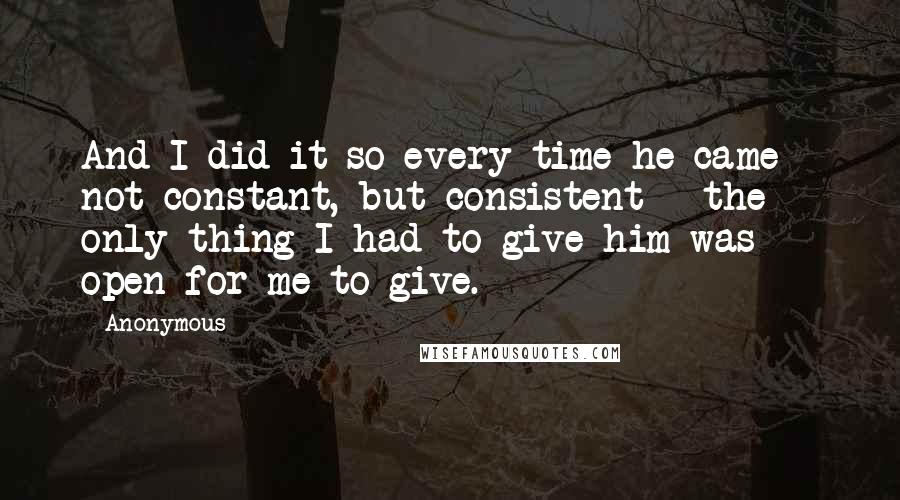 Anonymous Quotes: And I did it so every time he came - not constant, but consistent - the only thing I had to give him was open for me to give.