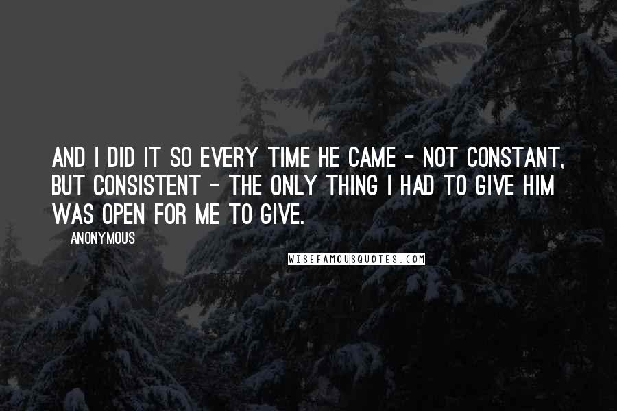 Anonymous Quotes: And I did it so every time he came - not constant, but consistent - the only thing I had to give him was open for me to give.