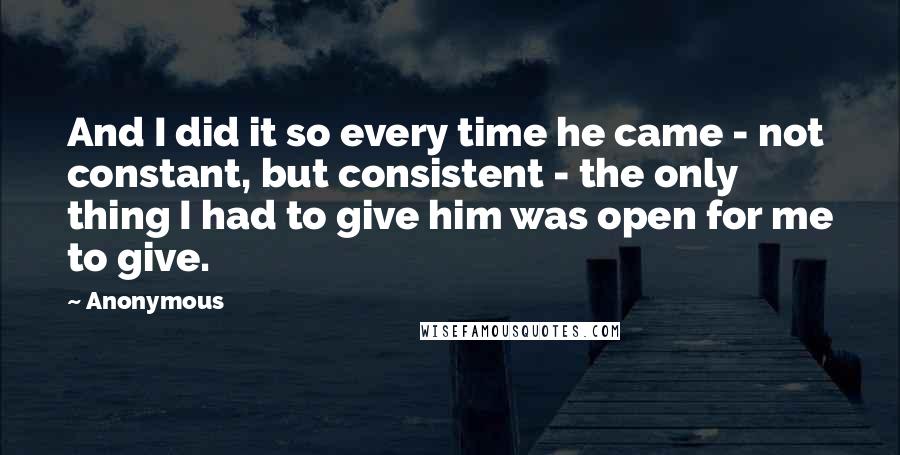 Anonymous Quotes: And I did it so every time he came - not constant, but consistent - the only thing I had to give him was open for me to give.