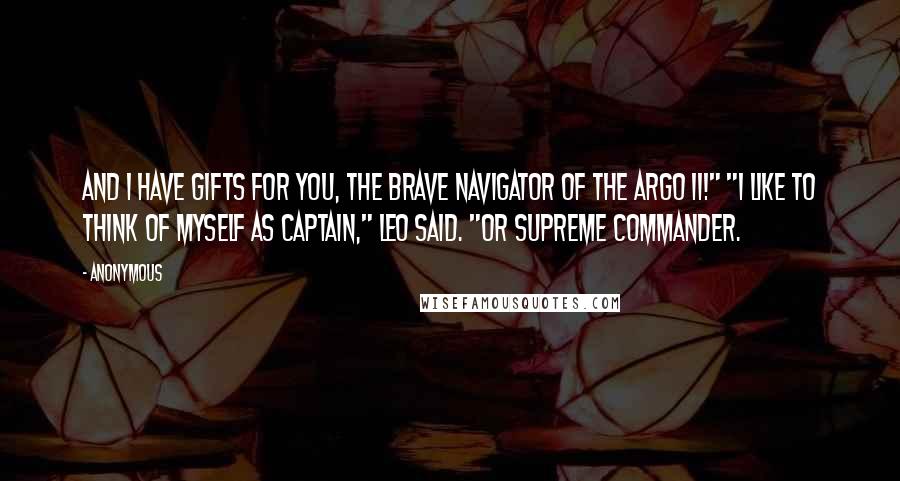 Anonymous Quotes: And I have gifts for you, the brave navigator of the Argo II!" "I like to think of myself as captain," Leo said. "Or supreme commander.