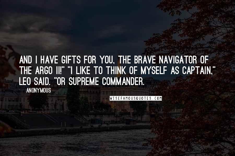 Anonymous Quotes: And I have gifts for you, the brave navigator of the Argo II!" "I like to think of myself as captain," Leo said. "Or supreme commander.