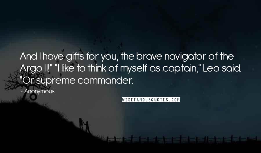 Anonymous Quotes: And I have gifts for you, the brave navigator of the Argo II!" "I like to think of myself as captain," Leo said. "Or supreme commander.